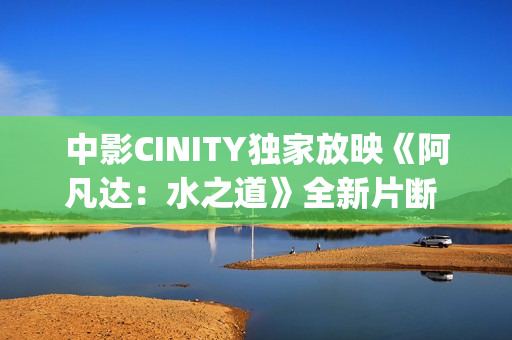 中影CINITY独家放映《阿凡达：水之道》全新片断 荣获CineEurope特殊手艺成就奖