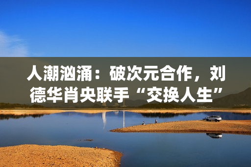 人潮汹涌：破次元合作，刘德华肖央联手“交换人生”，票房预计如何？(人潮汹涌破亿海报)
