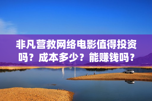 非凡营救网络电影值得投资吗？成本多少？能赚钱吗？(网络电影非凡营救)