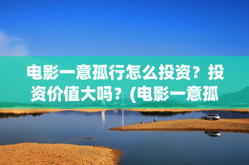 电影一意孤行怎么投资?投资价值大吗?(电影一意孤行怎么拍的) 电影一意孤行怎么投资?投资价值大吗?(电影一意孤行怎么拍的)
