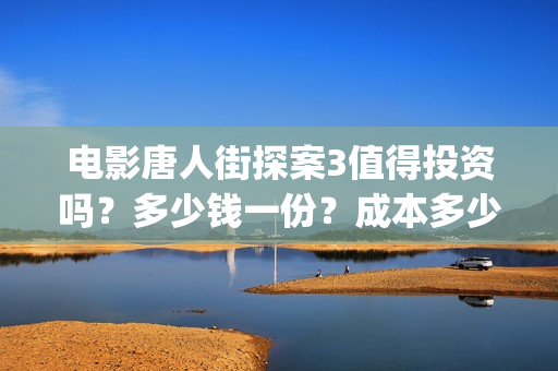 电影唐人街探案3值得投资吗？多少钱一份？成本多少？ (电影唐人街探案1免费观看完整版在线观看)