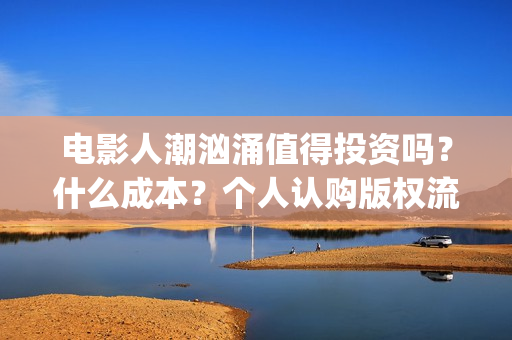 电影人潮汹涌值得投资吗?什么成本?个人认购版权流程是?(电影人潮汹涌说的是什么) 电影人潮汹涌值得投资吗?什么成本?个人认购版权流程是?(电影人潮汹涌说的是什么)