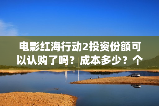 电影红海行动2投资份额可以认购了吗？成本多少？个人多少起投？(电影红海行动2018百度网盘)