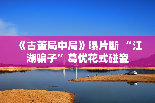 《古董局中局》曝片断 “江湖骗子”葛优花式碰瓷