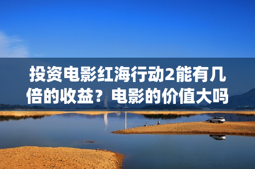 投资电影红海行动2能有几倍的收益？电影的价值大吗？(红海 电影)