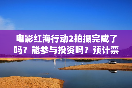 电影红海行动2拍摄完成了吗？能参与投资吗？预计票房能超过第一部吗(电影红海行动2图片)