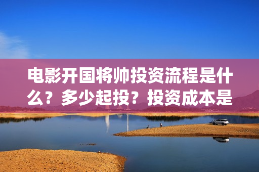 电影开国将帅投资流程是什么?多少起投?投资成本是多少?(开国将帅电影大全) 电影开国将帅投资流程是什么?多少起投?投资成本是多少?(开国将帅电影大全)