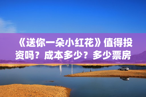 《送你一朵小红花》值得投资吗?成本多少?多少票房回本?(送你一朵小红花mp3下载) 《送你一朵小红花》值得投资吗?成本多少?多少票房回本?(送你一朵小红花mp3下载)