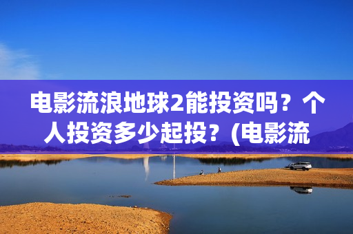 电影流浪地球2能投资吗？个人投资多少起投？(电影流浪地球2免费观看完整版)