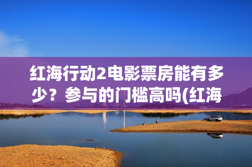 红海行动2电影票房能有多少？参与的门槛高吗(红海行动2电影播放在线观看)