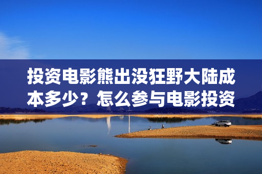 投资电影熊出没狂野大陆成本多少？怎么参与电影投资？(熊出没电影制作公司)