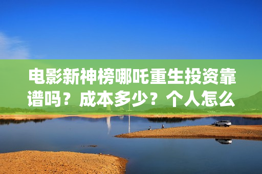 电影新神榜哪吒重生投资靠谱吗？成本多少？个人怎么参与(新神榜哪吒 magnet)