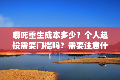 哪吒重生成本多少？个人起投需要门槛吗？需要注意什么？(哪吒重生总投资多少)