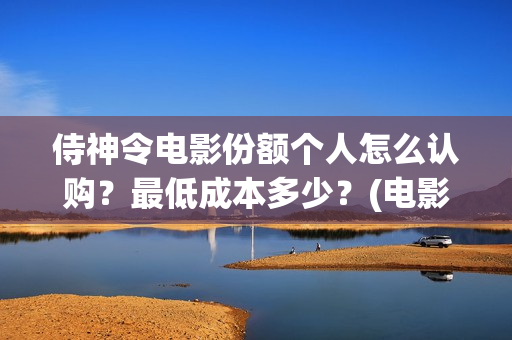 侍神令电影份额个人怎么认购？最低成本多少？(电影侍神令总投资)