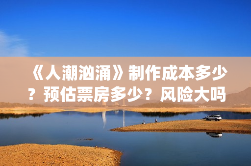 《人潮汹涌》制作成本多少？预估票房多少？风险大吗？(人潮汹涌片场)