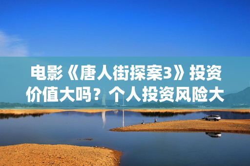 电影《唐人街探案3》投资价值大吗？个人投资风险大吗？收益空间怎么样？(电影唐人街探案2免费观看完整版)