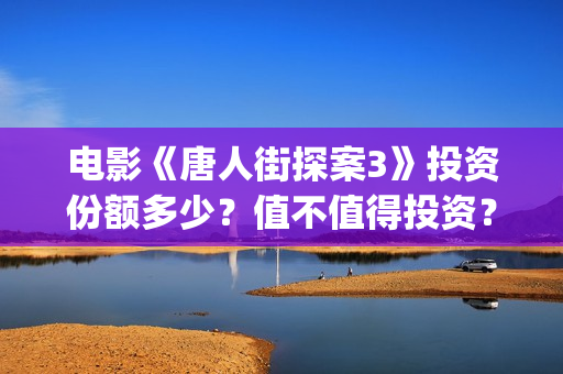 电影《唐人街探案3》投资份额多少？值不值得投资？(电影唐人街探案1完整版)