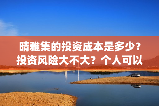 晴雅集的投资成本是多少？投资风险大不大？个人可以参与吗？(晴雅集投资额)