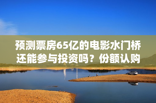预测票房65亿的电影水门桥还能参与投资吗？份额认购怎么对接？(预测总票房)