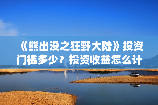《熊出没之狂野大陆》投资门槛多少？投资收益怎么计算？(熊出没之狂野大陆免费播放下载)