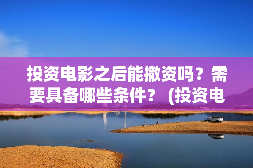 投资电影之后能撤资吗？需要具备哪些条件？ (投资电影会不会亏)