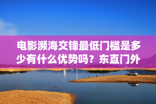 电影濒海交锋最低门槛是多少有什么优势吗？东直门外(濒海交锋电影投资可靠吗)