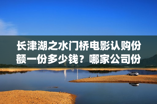 长津湖之水门桥电影认购份额一份多少钱？哪家公司份额真实？(长津湖之水门桥观后感)