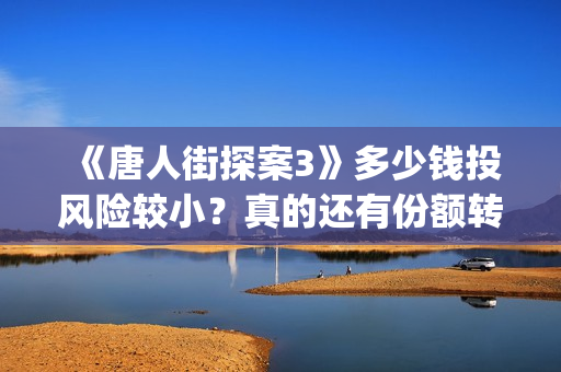 《唐人街探案3》多少钱投风险较小？真的还有份额转让吗？出品方靠谱吗？(唐人街探案3电影免费观看播放)
