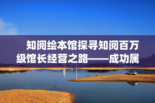 　知阅绘本馆探寻知阅百万级馆长经营之路——成功属于坚持到最后的人(知阅儿童绘本馆年卡)