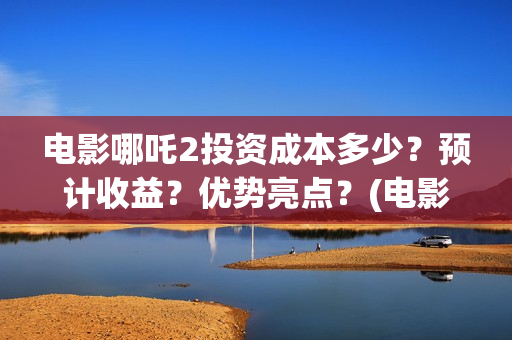 电影哪吒2投资成本多少？预计收益？优势亮点？(电影哪吒2投资成本是多少)