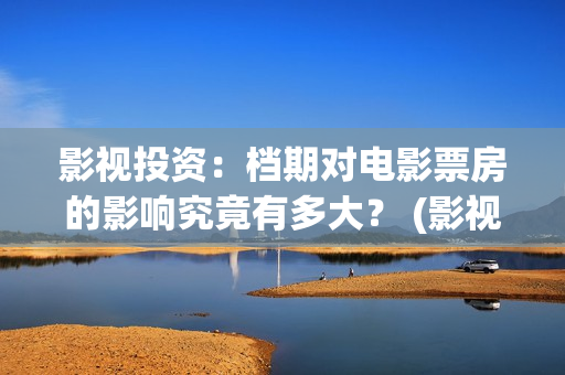 影视投资：档期对电影票房的影响究竟有多大？ (影视投资是什么)