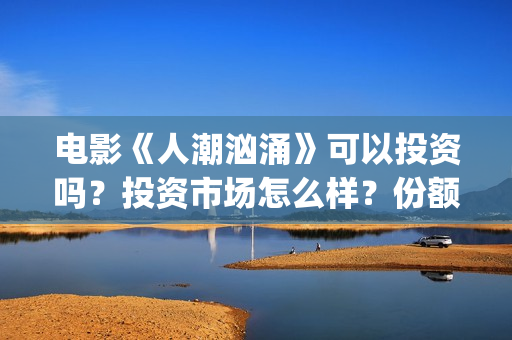 电影《人潮汹涌》可以投资吗？投资市场怎么样？份额还有吗？(电影人潮汹涌在线观看免费完整版)
