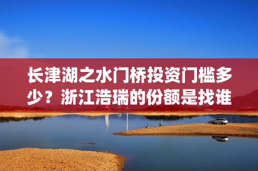长津湖之水门桥投资门槛多少？浙江浩瑞的份额是找谁拿的？(长津湖之水门桥免费观看)