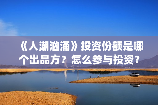 《人潮汹涌》投资份额是哪个出品方？怎么参与投资？势必是真实的？(《人潮汹涌》投资人是谁)