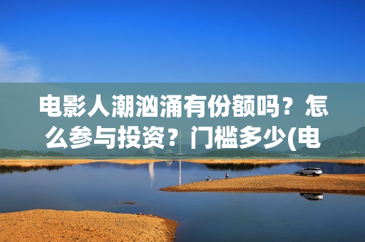 电影人潮汹涌有份额吗？怎么参与投资？门槛多少(电影人潮汹涌有几部)