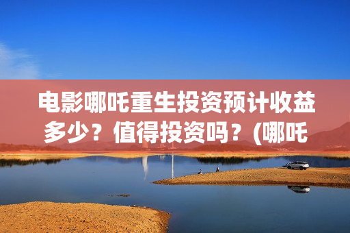 电影哪吒重生投资预计收益多少？值得投资吗？(哪吒重生投入)