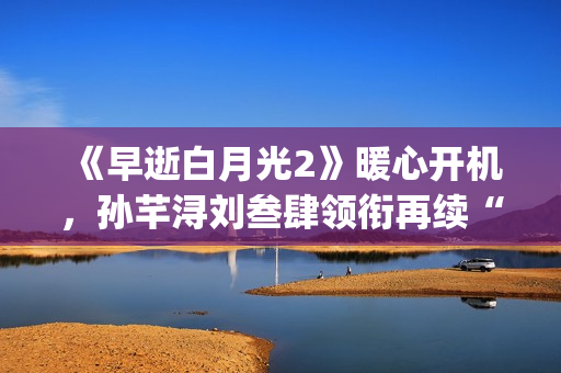《早逝白月光2》暖心开机，孙芊浔刘叁肆领衔再续“福星”家庭故事(《早逝白月光穿十一年后》免费阅读)