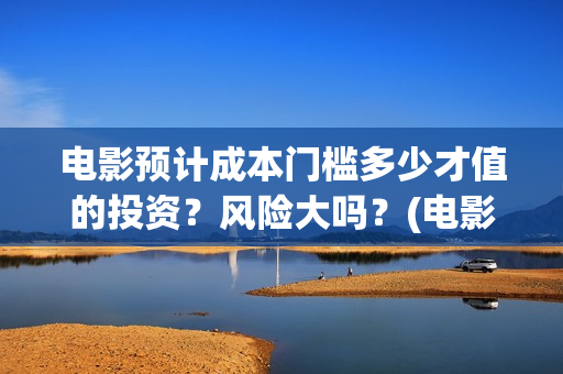 电影预计成本门槛多少才值的投资？风险大吗？(电影 预算)