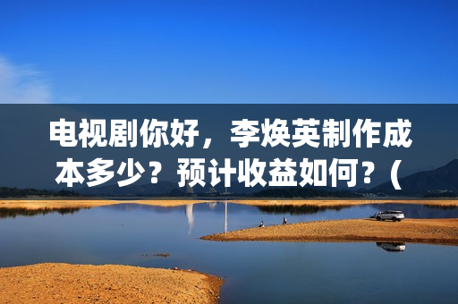 电视剧你好，李焕英制作成本多少？预计收益如何？(电视剧你好李焕英)