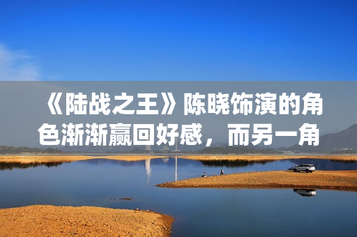 《陆战之王》陈晓饰演的角色渐渐赢回好感，而另一角色却急速坠落(陆战之王原著)