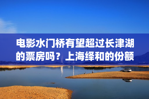 电影水门桥有望超过长津湖的票房吗？上海绎和的份额真实吗？(水门桥电影何时上映)