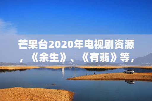 芒果台2020年电视剧资源，《余生》、《有翡》等，你期待哪一部呢(芒果台2020年电视剧)