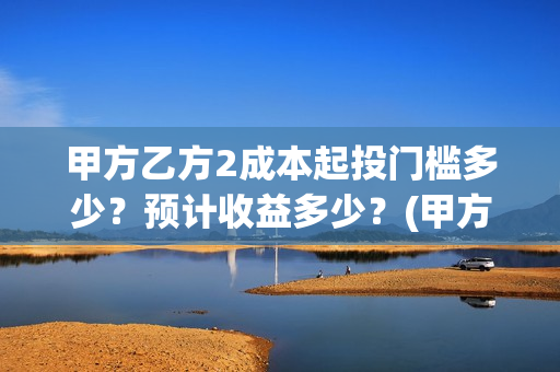 甲方乙方2成本起投门槛多少？预计收益多少？(甲方做成本和乙方做预算)