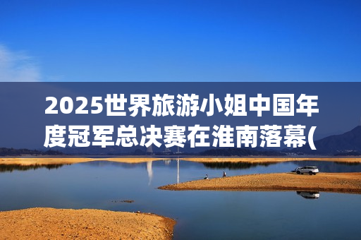 2025世界旅游小姐中国年度冠军总决赛在淮南落幕(2020世界旅游)
