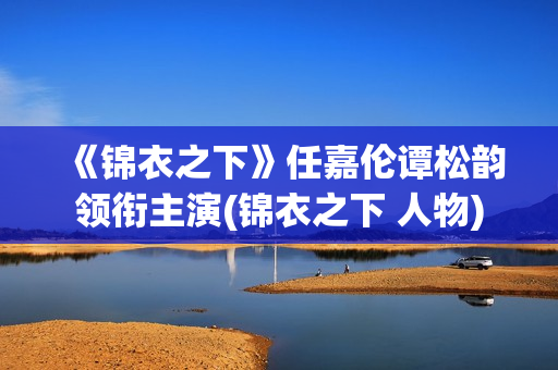 《锦衣之下》任嘉伦谭松韵领衔主演(锦衣之下 人物)