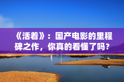 《活着》：国产电影的里程碑之作，你真的看懂了吗？(活着 电影 主演)