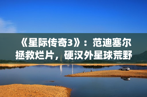 《星际传奇3》：范迪塞尔拯救烂片，硬汉外星球荒野求生(星际传奇3 2013 范·迪塞尔)