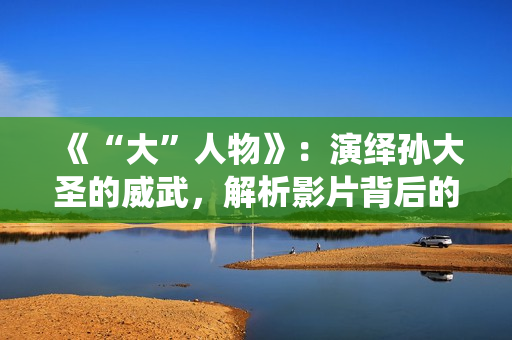 《“大”人物》：演绎孙大圣的威武，解析影片背后的三个细节！