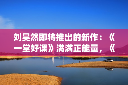 刘昊然即将推出的新作：《一堂好课》满满正能量，《唐3》人气高(刘昊然2020接下来有什么剧)