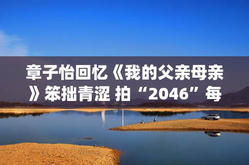 章子怡回忆《我的父亲母亲》笨拙青涩 拍“2046”每天喝两壶清酒 苦恼为何30条不(章子怡 music king)